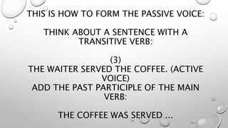 THIS IS HOW TO FORM THE PASSIVE VOICE:
THINK ABOUT A SENTENCE WITH A
TRANSITIVE VERB:
(3)
THE WAITER SERVED THE COFFEE. (ACTIVE
VOICE)
ADD THE PAST PARTICIPLE OF THE MAIN
VERB:
THE COFFEE WAS SERVED ...
 