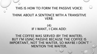THIS IS HOW TO FORM THE PASSIVE VOICE:
THINK ABOUT A SENTENCE WITH A TRANSITIVE
VERB:
(4)
IF I WANT, I CAN ADD:
THE COFFEE WAS SERVED (BY THE WAITER).
BUT I’M USING PASSIVE BECAUSE THE COFFEE IS
IMPORTANT, NOT THE WAITER, SO MAYBE I DON’T
MENTION THE WAITER.
 