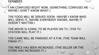 EXAMPLES:
I AM CONFUSED RIGHT NOW. (SOMETHING CONFUSES ME –
MAYBE I DON’T KNOW WHAT.)
THE FOOD WILL BE SERVED SOON. (MAYBE I KNOW WHO
WILL SERVE IT, MAYBE EVERYBODY KNOWS, MAYBE IT
DOESN’T MATTER.)
THE MOVIE IS GOING TO BE PLAYED ON TV. (THE TV
STATION WILL PLAY IT.)
THE GAME WILL BE FINISHED AT 6 P.M. (THE TEAM WILL
FINISH IT.)
THE PRICE HAS BEEN INCREASED. (THE SELLER OR THE
STORE HAS INCREASED IT.)
 