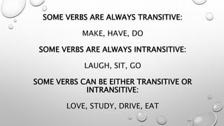 SOME VERBS ARE ALWAYS TRANSITIVE:
MAKE, HAVE, DO
SOME VERBS ARE ALWAYS INTRANSITIVE:
LAUGH, SIT, GO
SOME VERBS CAN BE EITHER TRANSITIVE OR
INTRANSITIVE:
LOVE, STUDY, DRIVE, EAT
 