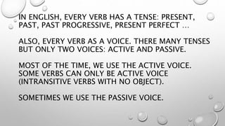 IN ENGLISH, EVERY VERB HAS A TENSE: PRESENT,
PAST, PAST PROGRESSIVE, PRESENT PERFECT …
ALSO, EVERY VERB AS A VOICE. THERE MANY TENSES
BUT ONLY TWO VOICES: ACTIVE AND PASSIVE.
MOST OF THE TIME, WE USE THE ACTIVE VOICE.
SOME VERBS CAN ONLY BE ACTIVE VOICE
(INTRANSITIVE VERBS WITH NO OBJECT).
SOMETIMES WE USE THE PASSIVE VOICE.
 