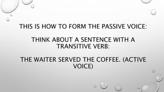 THIS IS HOW TO FORM THE PASSIVE VOICE:
THINK ABOUT A SENTENCE WITH A
TRANSITIVE VERB:
THE WAITER SERVED THE COFFEE. (ACTIVE
VOICE)
 
