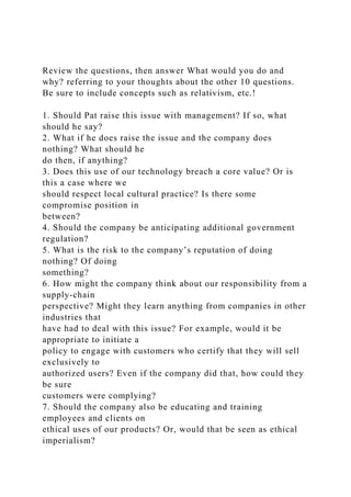 Review the questions, then answer What would you do and
why? referring to your thoughts about the other 10 questions.
Be sure to include concepts such as relativism, etc.!
1. Should Pat raise this issue with management? If so, what
should he say?
2. What if he does raise the issue and the company does
nothing? What should he
do then, if anything?
3. Does this use of our technology breach a core value? Or is
this a case where we
should respect local cultural practice? Is there some
compromise position in
between?
4. Should the company be anticipating additional government
regulation?
5. What is the risk to the company’s reputation of doing
nothing? Of doing
something?
6. How might the company think about our responsibility from a
supply-chain
perspective? Might they learn anything from companies in other
industries that
have had to deal with this issue? For example, would it be
appropriate to initiate a
policy to engage with customers who certify that they will sell
exclusively to
authorized users? Even if the company did that, how could they
be sure
customers were complying?
7. Should the company also be educating and training
employees and clients on
ethical uses of our products? Or, would that be seen as ethical
imperialism?
 