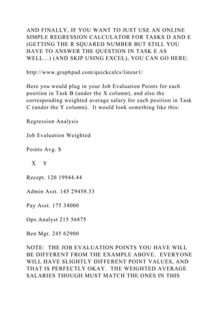 AND FINALLY, IF YOU WANT TO JUST USE AN ONLINE
SIMPLE REGRESSION CALCULATOR FOR TASKS D AND E
(GETTING THE R SQUARED NUMBER BUT STILL YOU
HAVE TO ANSWER THE QUESTION IN TASK E AS
WELL…) (AND SKIP USING EXCEL), YOU CAN GO HERE:
http://www.graphpad.com/quickcalcs/linear1/
Here you would plug in your Job Evaluation Points for each
position in Task B (under the X column), and also the
corresponding weighted average salary for each position in Task
C (under the Y column). It would look something like this:
Regression Analysis
Job Evaluation Weighted
Points Avg. $
X Y
Recept. 120 19944.44
Admin Asst. 145 29458.33
Pay Asst. 175 34000
Ops Analyst 215 56875
Ben Mgr. 245 62900
NOTE: THE JOB EVALUATION POINTS YOU HAVE WILL
BE DIFFERENT FROM THE EXAMPLE ABOVE. EVERYONE
WILL HAVE SLIGHTLY DIFFERENT POINT VALUES, AND
THAT IS PERFECTLY OKAY. THE WEIGHTED AVERAGE
SALARIES THOUGH MUST MATCH THE ONES IN THIS
 