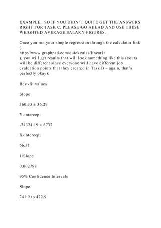 EXAMPLE. SO IF YOU DIDN’T QUITE GET THE ANSWERS
RIGHT FOR TASK C, PLEASE GO AHEAD AND USE THESE
WEIGHTED AVERAGE SALARY FIGURES.
Once you run your simple regression through the calculator link
(
http://www.graphpad.com/quickcalcs/linear1/
), you will get results that will look something like this (yours
will be different since everyone will have different job
evaluation points that they created in Task B – again, that’s
perfectly okay):
Best-fit values
Slope
360.33 ± 36.29
Y-intercept
-24324.19 ± 6737
X-intercept
66.31
1/Slope
0.002798
95% Confidence Intervals
Slope
241.9 to 472.9
 