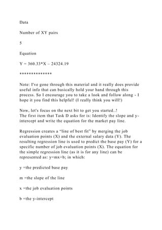 Data
Number of XY pairs
5
Equation
Y = 360.33*X – 24324.19
**************
Note: I've gone through this material and it really does provide
useful info that can basically hold your hand through this
process. So I encourage you to take a look and follow along - I
hope it you find this helpful! (I really think you will!)
Now, let's focus on the next bit to get you started..!
The first item that Task D asks for is: Identify the slope and y-
intercept and write the equation for the market pay line.
Regression creates a “line of best fit” by merging the job
evaluation points (X) and the external salary data (Y). The
resulting regression line is used to predict the base pay (Y) for a
specific number of job evaluation points (X). The equation for
the simple regression line (as it is for any line) can be
represented as: y=mx+b; in which:
y =the predicted base pay
m =the slope of the line
x =the job evaluation points
b =the y-intercept
 