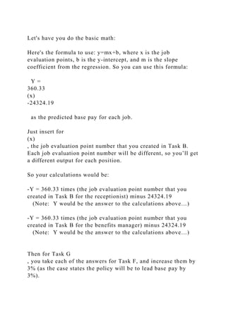 Let's have you do the basic math:
Here's the formula to use: y=mx+b, where x is the job
evaluation points, b is the y-intercept, and m is the slope
coefficient from the regression. So you can use this formula:
Y =
360.33
(x)
-24324.19
as the predicted base pay for each job.
Just insert for
(x)
, the job evaluation point number that you created in Task B.
Each job evaluation point number will be different, so you’ll get
a different output for each position.
So your calculations would be:
-Y = 360.33 times (the job evaluation point number that you
created in Task B for the receptionist) minus 24324.19
(Note: Y would be the answer to the calculations above…)
-Y = 360.33 times (the job evaluation point number that you
created in Task B for the benefits manager) minus 24324.19
(Note: Y would be the answer to the calculations above…)
Then for Task G
, you take each of the answers for Task F, and increase them by
3% (as the case states the policy will be to lead base pay by
3%).
 