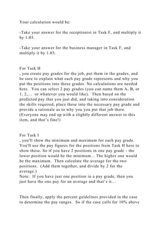 Your calculation would be:
-Take your answer for the receptionist in Task F, and multiply it
by 1.03.
-Take your answer for the business manager in Task F, and
multiply it by 1.03.
For Task H
, you create pay grades for the job, put them in the grades, and
be sure to explain what each pay grade represents and why you
put the positions into those grades. No calculations are needed
here. You can select 2 pay grades (you can name them A, B, or
1, 2,… or whatever you would like). Then based on the
predicted pay that you just did, and taking into consideration
the skills required, place these into the necessary pay grade and
provide a rationale as to why you you put that job there.
(Everyone may end up with a slightly different answer to this
item, and that’s fine!)
For Task I
, you'll show the minimum and maximum for each pay grade.
You'll use the pay figures for the positions from Task H here to
show these. So if you have 2 positions in one pay grade - the
lower position would be the minimum... The higher one would
be the maximum. Then calculate the average for the two
positions. (Add them together, and divide by 2 for the
average.)
Note: If you have just one position in a pay grade, then you
just have the one pay for an average and that’s it…
Then finally, apply the percent guidelines provided in the case
to determine the pay ranges. So if the case calls for 10% above
 