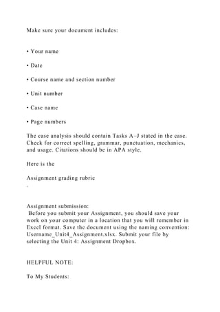 Make sure your document includes:
• Your name
• Date
• Course name and section number
• Unit number
• Case name
• Page numbers
The case analysis should contain Tasks A–J stated in the case.
Check for correct spelling, grammar, punctuation, mechanics,
and usage. Citations should be in APA style.
Here is the
Assignment grading rubric
.
Assignment submission:
Before you submit your Assignment, you should save your
work on your computer in a location that you will remember in
Excel format. Save the document using the naming convention:
Username_Unit4_Assignment.xlsx. Submit your file by
selecting the Unit 4: Assignment Dropbox.
HELPFUL NOTE:
To My Students:
 