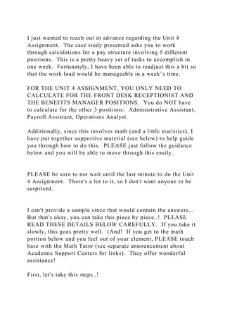 I just wanted to reach out in advance regarding the Unit 4
Assignment. The case study presented asks you to work
through calculations for a pay structure involving 5 different
positions. This is a pretty heavy set of tasks to accomplish in
one week. Fortunately, I have been able to readjust this a bit so
that the work load would be manageable in a week’s time.
FOR THE UNIT 4 ASSIGNMENT, YOU ONLY NEED TO
CALCULATE FOR THE FRONT DESK RECEPTIONIST AND
THE BENEFITS MANAGER POSITIONS. You do NOT have
to calculate for the other 3 positions: Administrative Assistant,
Payroll Assistant, Operations Analyst.
Additionally, since this involves math (and a little statistics), I
have put together supportive material (see below) to help guide
you through how to do this. PLEASE just follow the guidance
below and you will be able to move through this easily.
PLEASE be sure to not wait until the last minute to do the Unit
4 Assignment. There's a lot to it, so I don't want anyone to be
surprised.
I can't provide a sample since that would contain the answers...
But that's okay, you can take this piece by piece..! PLEASE
READ THESE DETAILS BELOW CAREFULLY. If you take it
slowly, this goes pretty well. (And! If you get to the math
portion below and you feel out of your element, PLEASE touch
base with the Math Tutor (see separate announcement about
Academic Support Centers for links). They offer wonderful
assistance!
First, let's take this steps..!
 