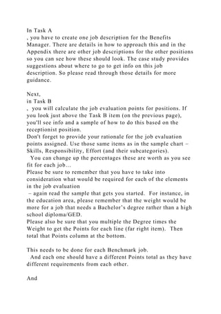 In Task A
, you have to create one job description for the Benefits
Manager. There are details in how to approach this and in the
Appendix there are other job descriptions for the other positions
so you can see how these should look. The case study provides
suggestions about where to go to get info on this job
description. So please read through those details for more
guidance.
Next,
in Task B
, you will calculate the job evaluation points for positions. If
you look just above the Task B item (on the previous page),
you'll see info and a sample of how to do this based on the
receptionist position.
Don't forget to provide your rationale for the job evaluation
points assigned. Use those same items as in the sample chart –
Skills, Responsibility, Effort (and their subcategories).
You can change up the percentages these are worth as you see
fit for each job…
Please be sure to remember that you have to take into
consideration what would be required for each of the elements
in the job evaluation
– again read the sample that gets you started. For instance, in
the education area, please remember that the weight would be
more for a job that needs a Bachelor’s degree rather than a high
school diploma/GED.
Please also be sure that you multiple the Degree times the
Weight to get the Points for each line (far right item). Then
total that Points column at the bottom.
This needs to be done for each Benchmark job.
And each one should have a different Points total as they have
different requirements from each other.
And
 