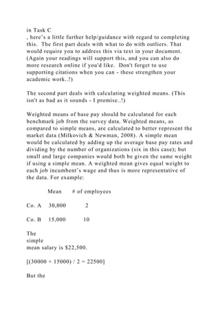 in Task C
, here’s a little further help/guidance with regard to completing
this. The first part deals with what to do with outliers. That
would require you to address this via text in your document.
(Again your readings will support this, and you can also do
more research online if you'd like. Don't forget to use
supporting citations when you can - these strengthen your
academic work..!)
The second part deals with calculating weighted means. (This
isn't as bad as it sounds - I promise..!)
Weighted means of base pay should be calculated for each
benchmark job from the survey data. Weighted means, as
compared to simple means, are calculated to better represent the
market data (Milkovich & Newman, 2008). A simple mean
would be calculated by adding up the average base pay rates and
dividing by the number of organizations (six in this case); but
small and large companies would both be given the same weight
if using a simple mean. A weighted mean gives equal weight to
each job incumbent’s wage and thus is more representative of
the data. For example:
Mean # of employees
Co. A 30,000 2
Co. B 15,000 10
The
simple
mean salary is $22,500.
[(30000 + 15000) / 2 = 22500]
But the
 
