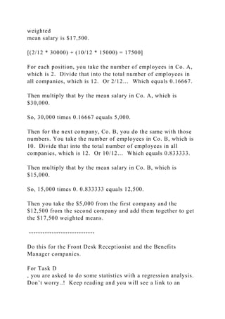 weighted
mean salary is $17,500.
[(2/12 * 30000) + (10/12 * 15000) = 17500]
For each position, you take the number of employees in Co. A,
which is 2. Divide that into the total number of employees in
all companies, which is 12. Or 2/12… Which equals 0.16667.
Then multiply that by the mean salary in Co. A, which is
$30,000.
So, 30,000 times 0.16667 equals 5,000.
Then for the next company, Co. B, you do the same with those
numbers. You take the number of employees in Co. B, which is
10. Divide that into the total number of employees in all
companies, which is 12. Or 10/12… Which equals 0.833333.
Then multiply that by the mean salary in Co. B, which is
$15,000.
So, 15,000 times 0. 0.833333 equals 12,500.
Then you take the $5,000 from the first company and the
$12,500 from the second company and add them together to get
the $17,500 weighted means.
-----------------------------
Do this for the Front Desk Receptionist and the Benefits
Manager companies.
For Task D
, you are asked to do some statistics with a regression analysis.
Don’t worry..! Keep reading and you will see a link to an
 