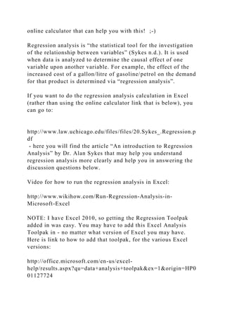 online calculator that can help you with this! ;-)
Regression analysis is “the statistical tool for the investigation
of the relationship between variables” (Sykes n.d.). It is used
when data is analyzed to determine the causal effect of one
variable upon another variable. For example, the effect of the
increased cost of a gallon/litre of gasoline/petrol on the demand
for that product is determined via “regression analysis”.
If you want to do the regression analysis calculation in Excel
(rather than using the online calculator link that is below), you
can go to:
http://www.law.uchicago.edu/files/files/20.Sykes_.Regression.p
df
- here you will find the article “An introduction to Regression
Analysis” by Dr. Alan Sykes that may help you understand
regression analysis more clearly and help you in answering the
discussion questions below.
Video for how to run the regression analysis in Excel:
http://www.wikihow.com/Run-Regression-Analysis-in-
Microsoft-Excel
NOTE: I have Excel 2010, so getting the Regression Toolpak
added in was easy. You may have to add this Excel Analysis
Toolpak in - no matter what version of Excel you may have.
Here is link to how to add that toolpak, for the various Excel
versions:
http://office.microsoft.com/en-us/excel-
help/results.aspx?qu=data+analysis+toolpak&ex=1&origin=HP0
01127724
 