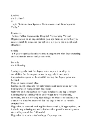 Review
the Skillsoft
®
topic "Information Systems Maintenance and Development
Tools."
Resource:
Patton-Fuller Community Hospital Networking Virtual
Organization or an organization you are familiar with that you
can research to discover the cabling, network equipment, and
structure.
Create
a 3-year organizational systems management plan incorporating
current trends and security concerns.
Include
the following:
Strategic goals that the 3-year must support or align to
An ability for the organization to upgrade its network
transmission speed or bandwidth during the 3-year plan and
beyond
Change management plan
Replacement schedule for networking and computing devices
Configuration management processes
Network and application software upgrades and replacement
Contingency planning when unforeseen future hardware,
software, and networking technology or processes that may be
disruptive must be procured for the organization to remain
competitive
Upgrades to network and application security, if appropriate, to
include any missing network devices that provide security over
several layers of the OSI model
Upgrades to wireless technology if appropriate
 