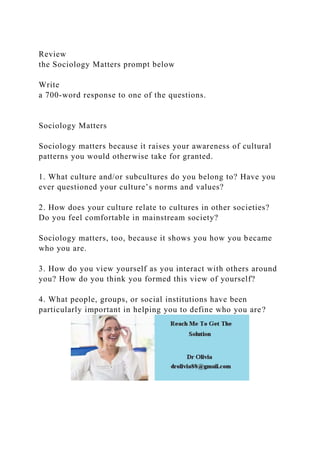 Review
the Sociology Matters prompt below
Write
a 700-word response to one of the questions.
Sociology Matters
Sociology matters because it raises your awareness of cultural
patterns you would otherwise take for granted.
1. What culture and/or subcultures do you belong to? Have you
ever questioned your culture’s norms and values?
2. How does your culture relate to cultures in other societies?
Do you feel comfortable in mainstream society?
Sociology matters, too, because it shows you how you became
who you are.
3. How do you view yourself as you interact with others around
you? How do you think you formed this view of yourself?
4. What people, groups, or social institutions have been
particularly important in helping you to define who you are?
 