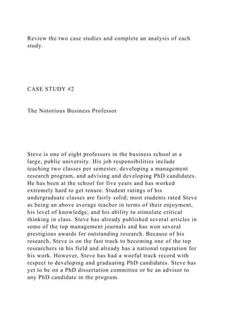 Review the two case studies and complete an analysis of each
study.
CASE STUDY #2
The Notorious Business Professor
Steve is one of eight professors in the business school at a
large, public university. His job responsibilities include
teaching two classes per semester, developing a management
research program, and advising and developing PhD candidates.
He has been at the school for five years and has worked
extremely hard to get tenure. Student ratings of his
undergraduate classes are fairly solid; most students rated Steve
as being an above average teacher in terms of their enjoyment,
his level of knowledge, and his ability to stimulate critical
thinking in class. Steve has already published several articles in
some of the top management journals and has won several
prestigious awards for outstanding research. Because of his
research, Steve is on the fast track to becoming one of the top
researchers in his field and already has a national reputation for
his work. However, Steve has had a woeful track record with
respect to developing and graduating PhD candidates. Steve has
yet to be on a PhD dissertation committee or be an advisor to
any PhD candidate in the program.
 