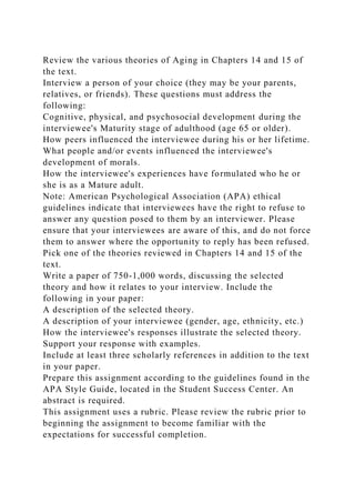 Review the various theories of Aging in Chapters 14 and 15 of
the text.
Interview a person of your choice (they may be your parents,
relatives, or friends). These questions must address the
following:
Cognitive, physical, and psychosocial development during the
interviewee's Maturity stage of adulthood (age 65 or older).
How peers influenced the interviewee during his or her lifetime.
What people and/or events influenced the interviewee's
development of morals.
How the interviewee's experiences have formulated who he or
she is as a Mature adult.
Note: American Psychological Association (APA) ethical
guidelines indicate that interviewees have the right to refuse to
answer any question posed to them by an interviewer. Please
ensure that your interviewees are aware of this, and do not force
them to answer where the opportunity to reply has been refused.
Pick one of the theories reviewed in Chapters 14 and 15 of the
text.
Write a paper of 750-1,000 words, discussing the selected
theory and how it relates to your interview. Include the
following in your paper:
A description of the selected theory.
A description of your interviewee (gender, age, ethnicity, etc.)
How the interviewee's responses illustrate the selected theory.
Support your response with examples.
Include at least three scholarly references in addition to the text
in your paper.
Prepare this assignment according to the guidelines found in the
APA Style Guide, located in the Student Success Center. An
abstract is required.
This assignment uses a rubric. Please review the rubric prior to
beginning the assignment to become familiar with the
expectations for successful completion.
 