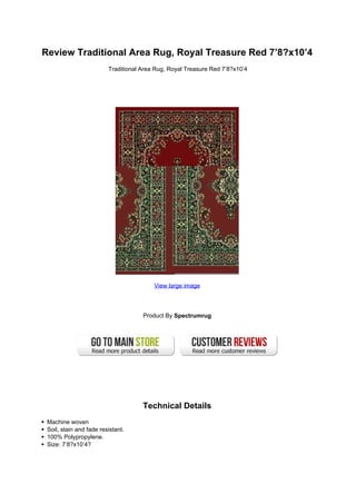Review Traditional Area Rug, Royal Treasure Red 7’8?x10’4
                         Traditional Area Rug, Royal Treasure Red 7’8?x10’4




                                         View large image




                                     Product By Spectrumrug




                                     Technical Details
 Machine woven
 Soil, stain and fade resistant.
 100% Polypropylene.
 Size: 7’8?x10’4?
 
