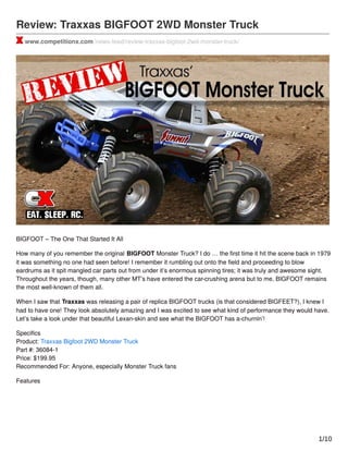 Review: Traxxas BIGFOOT 2WD Monster Truck
www.competitionx.com/news-feed/review-traxxas-bigfoot-2wd-monster-truck/
BIGFOOT – The One That Started It All
How many of you remember the original BIGFOOT Monster Truck? I do … the ﬁrst time it hit the scene back in 1979
it was something no one had seen before! I remember it rumbling out onto the ﬁeld and proceeding to blow
eardrums as it spit mangled car parts out from under it’s enormous spinning tires; it was truly and awesome sight.
Throughout the years, though, many other MT’s have entered the car-crushing arena but to me, BIGFOOT remains
the most well-known of them all.
When I saw that Traxxas was releasing a pair of replica BIGFOOT trucks (is that considered BIGFEET?), I knew I
had to have one! They look absolutely amazing and I was excited to see what kind of performance they would have.
Let’s take a look under that beautiful Lexan-skin and see what the BIGFOOT has a-churnin’!
Speciﬁcs
Product: Traxxas Bigfoot 2WD Monster Truck
Part #: 36084-1
Price: $199.95
Recommended For: Anyone, especially Monster Truck fans
Features
1/10
 