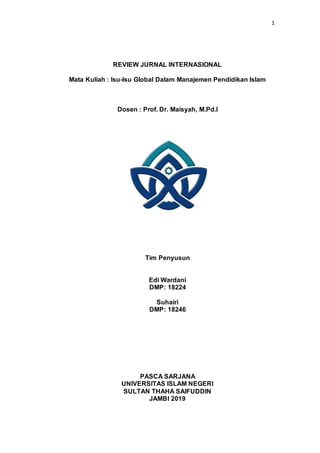 1
REVIEW JURNAL INTERNASIONAL
Mata Kuliah : Isu-Isu Global Dalam Manajemen Pendidikan Islam
Dosen : Prof. Dr. Maisyah, M.Pd.I
Tim Penyusun
Edi Wardani
DMP: 18224
Suhairi
DMP: 18246
PASCA SARJANA
UNIVERSITAS ISLAM NEGERI
SULTAN THAHA SAIFUDDIN
JAMBI 2019
 