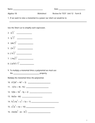 Name _____________________________                     Date __________________________

Algebra 1B                              Worksheet    Review for TEST Unit 12 Form B

1. If we want to raise a monomial to a power our short cut would be to
 _________________________________________________________

Use the Short cut to simplify each expression.
     2 7
2. (x )           _______________
     -5 4
3. (y )           _______________
              6
4. (abc2)             _______________
        2 4
5. (3x )           _______________
        5 2
6. (-7x ) _______________
            6 3
7. (-4xy ) _______________
                      4
8. (-2a5b2c-1) ______________


9. To multiply a monomial times a polynomial we must use
  the    ___________________ property.
Multiply the monomial times the polynomial.

10. b2(2b4 + 4b2 + 3) ______________________

11. -3(7a + 4b - 9c) ______________________
                          2
12. 5(8a + 5b - 4y + z) ______________________

13. 8a(5a - 6b) ____________________
        3         3           2
14. 7a (-4a + a + 5a + 1) ___________________________
     4      2
15. -a (a + 6a + 10) ____________________________
                  2               2
16. -2ax(6a - ax - 3x ) ______________________



                                                                                         1
 