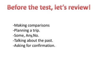 Beforethetest, let’sreview! -Makingcomparisons -Planning a trip. -Some, Any,No. -Talkingaboutthe past. -Asking for confirmation. 