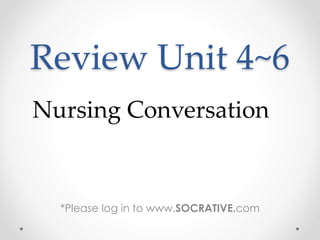 Review Unit 4~6
*Please log in to www.SOCRATIVE.com
Nursing Conversation
 
