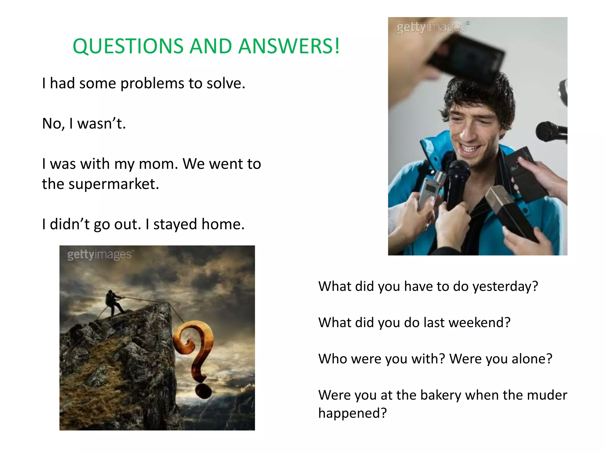 QUESTIONS AND ANSWERS!I had some problems to solve.No, I wasn’t.I was with my mom. We went to the supermarket.I didn’t go out. I stayed home.What did you have to do yesterday?What did you do last weekend?Who were you with? Were you alone?Were you at the bakery when the muder happened?