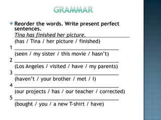 Reorder the words. Write present perfect sentences. Tina has finished her picture .                            (has / Tina / her picture / finished) 1 _____________________________________ (seen / my sister / this movie / hasn’t) 2 _____________________________________ (Los Angeles / visited / have / my parents) 3 _____________________________________ (haven’t / your brother / met / I) 4 _____________________________________ (our projects / has / our teacher / corrected) 5 _____________________________________ (bought / you / a new T-shirt / have) 