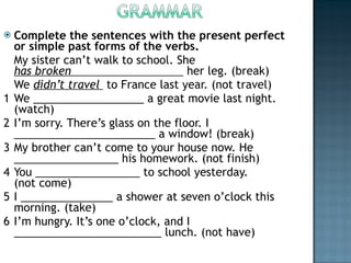 Complete the sentences with the present perfect or simple past forms of the verbs. My sister can’t walk to school. She  has broken                                  her leg. (break) We  didn’t travel   to France last year. (not travel) 1 We __________________ a great movie last night. (watch) 2 I’m sorry. There’s glass on the floor. I _______________________ a window! (break) 3 My brother can’t come to your house now. He _________________ his homework. (not finish) 4 You _________________ to school yesterday. (not come) 5 I _______________ a shower at seven o’clock this morning. (take) 6 I’m hungry. It’s one o’clock, and I ________________________ lunch. (not have) 
