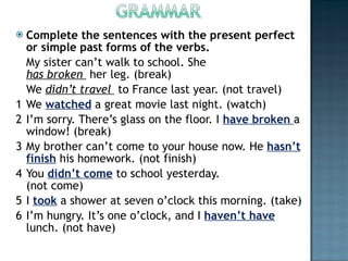 Complete the sentences with the present perfect or simple past forms of the verbs. My sister can’t walk to school. She  has broken   her leg. (break) We  didn’t travel   to France last year. (not travel) 1 We  watched  a great movie last night. (watch) 2 I’m sorry. There’s glass on the floor. I  have broken  a window! (break) 3 My brother can’t come to your house now. He  hasn’t finish  his homework. (not finish) 4 You  didn’t come  to school yesterday. (not come) 5 I  took  a shower at seven o’clock this morning. (take) 6 I’m hungry. It’s one o’clock, and I  haven’t have  lunch. (not have) 