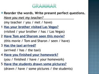 Reorder the words. Write present perfect questions. Have you met my teacher?                                (my teacher / you / met / have) 1 Has your brother visited Las Vegas? (visited / your brother / has / Las Vegas) 2 Have Tom and Sharom seen this movie? (this movie / Tom and Sharon / seen / have) 3 Has the taxi arrived? (arrived / has / the taxi) 4 Have you finished your homework? (you / finished / have / your homework) 5 Have the students drawn some pictures? (drawn / have / some pictures / the students) 