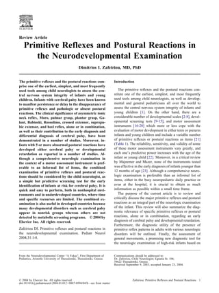 Review Article

   Primitive Reflexes and Postural Reactions in
      the Neurodevelopmental Examination
                                                 Dimitrios I. Zafeiriou, MD, PhD


The primitive reflexes and the postural reactions com-                      Introduction
prise one of the earliest, simplest, and most frequently
used tools among child neurologists to assess the cen-                         The primitive reflexes and the postural reactions con-
tral nervous system integrity of infants and young                          stitute one of the earliest, simplest, and most frequently
children. Infants with cerebral palsy have been known                       used tools among child neurologists, as well as develop-
to manifest persistence or delay in the disappearance of                    mental and general pediatricians all over the world to
primitive reflexes and pathologic or absent postural                        assess the central nervous system integrity of infants and
reactions. The clinical significance of asymmetric tonic                    young children [1]. On the other hand, there are a
neck reflex, Moro, palmar grasp, plantar grasp, Ga-                         considerable number of developmental scales [2-8], devel-
lant, Babinski, Rossolimo, crossed extensor, suprapu-                       opmental screening tests [9-15], and motor assessment
bic extensor, and heel reflex, alone or in combination,                     instruments [16-20] which more or less cope with the
as well as their contribution to the early diagnosis and                    evaluation of motor development in either term or preterm
differential diagnosis of cerebral palsy, have been                         infants and young children and include a variable number
demonstrated in a number of studies. Moreover, in-                          of primitive reflexes or postural reactions as items [21]
fants with 5 or more abnormal postural reactions have                       (Table 1). The reliability, sensitivity, and validity of some
developed either cerebral palsy or developmental                            of these motor assessment instruments vary greatly, and
retardation as reported in a number of studies. Al-                         each one’s predictive power increases with the age of the
though a comprehensive neurologic examination in                            infant or young child [22]. Moreover, in a critical review
the context of a motor assessment instrument is pref-                       by Majnemer and Mazer, none of the instruments tested
erable to an informal list of items, the combined                           was effective in the early diagnosis of infants younger than
examination of primitive reflexes and postural reac-                        12 months of age [23]. Although a comprehensive neuro-
tions should be considered by the child neurologist, as                     logic examination is preferable than an informal list of
a simple but predictive screening test for the early                        items, either in the busy neuropediatric daily practice or
identification of infants at risk for cerebral palsy. It is                 even at the hospital, it is crucial to obtain as much
quick and easy to perform, both in nonhospital envi-                        information as possible within a small time frame.
ronments and in underdeveloped countries, where time                           The purpose of the current article is to review and
and specific recourses are limited. The combined ex-                        critically discuss the major primitive reflexes and postural
amination is also useful in developed countries because                     reactions as an integral part of the neurologic examination
many developmental disorders such as cerebral palsy                         of the infant. This review will also summarize the diag-
appear in nonrisk groups whereas others are not                             nostic relevance of specific primitive reflexes or postural
detected by metabolic screening programs. © 2004 by                         reactions, alone or in combination, regarding an early
Elsevier Inc. All rights reserved.                                          diagnosis of cerebral palsy and developmental retardation.
                                                                            Furthermore, the diagnostic utility of the presence of
Zafeiriou DI. Primitive reflexes and postural reactions in                  primitive reflex patterns in adults with various neurologic
the neurodevelopmental examination. Pediatr Neurol                          disorders will be outlined. Finally, the assessment of
2004;31:1-8.                                                                general movements, a promising new diagnostic tool for
                                                                            the neurologic examination of high-risk infants based on


From the Neurodevelopmental Center “A Fokas”, First Department of           Communications should be addressed to:
Pediatrics, Aristotle University of Thessaloniki, Thessaloniki, Greece.     Dr. Zafeiriou, Child Neurologist; Egnatia St. 106;
                                                                            54622 Thessaloniki, Greece.
                                                                            Received September 9, 2003; accepted January 23, 2004.




© 2004 by Elsevier Inc. All rights reserved.                                              Zafeiriou: Primitive Reflexes and Postural Reactions 1
doi:10.1016/j.pediatrneurol.2004.01.012 ● 0887-8994/04/$—see front matter
 