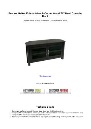 Review Walker Edison 44-Inch Corner Wood TV Stand Console,
Black
Walker Edison 44-Inch Corner Wood TV Stand Console, Black
View large image
Product By Walker Edison
Technical Details
Contemporary TV console with framed glass doors and 2 full-length shelves
Made of MDF board and PVC laminate; available in black or brown wood finish with silver-tone door pulls
Holds most flat-screen televisions up to 50 inches in size
Assembly required with included tools; on-line support and toll-free help number provide extra assistance
 