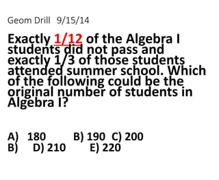 Geom Drill 9/15/14 
Exactly 1/12 of the Algebra I 
students did not pass and 
exactly 1/3 of those students 
attended summer school. Which 
of the following could be the 
original number of students in 
Algebra I? 
A) 180 B) 190 C) 200 
B) D) 210 E) 220 
 