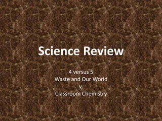 Science Review
        4 versus 5
  Waste and Our World
            v.
  Classroom Chemistry
 