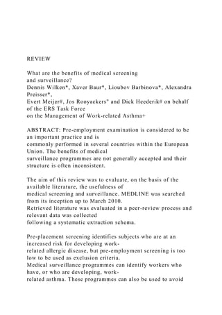 REVIEW
What are the benefits of medical screening
and surveillance?
Dennis Wilken*, Xaver Baur*, Lioubov Barbinova*, Alexandra
Preisser*,
Evert Meijer#, Jos Rooyackers" and Dick Heederik# on behalf
of the ERS Task Force
on the Management of Work-related Asthma+
ABSTRACT: Pre-employment examination is considered to be
an important practice and is
commonly performed in several countries within the European
Union. The benefits of medical
surveillance programmes are not generally accepted and their
structure is often inconsistent.
The aim of this review was to evaluate, on the basis of the
available literature, the usefulness of
medical screening and surveillance. MEDLINE was searched
from its inception up to March 2010.
Retrieved literature was evaluated in a peer-review process and
relevant data was collected
following a systematic extraction schema.
Pre-placement screening identifies subjects who are at an
increased risk for developing work-
related allergic disease, but pre-employment screening is too
low to be used as exclusion criteria.
Medical surveillance programmes can identify workers who
have, or who are developing, work-
related asthma. These programmes can also be used to avoid
 