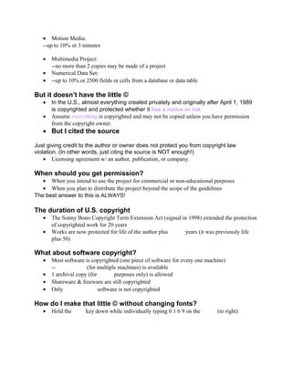 • Motion Media:
--up to 10% or 3 minutes
• Multimedia Project:
--no more than 2 copies may be made of a project
• Numerical Data Set:
• --up to 10% or 2500 fields or cells from a database or data table
But it doesn’t have the little ©
• In the U.S., almost everything created privately and originally after April 1, 1989
is copyrighted and protected whether it has a notice or not
• Assume everything is copyrighted and may not be copied unless you have permission
from the copyright owner.
• But I cited the source
Just giving credit to the author or owner does not protect you from copyright law
violation. (In other words, just citing the source is NOT enough!)
• Licensing agreement w/ an author, publication, or company.
When should you get permission?
• When you intend to use the project for commercial or non-educational purposes
• When you plan to distribute the project beyond the scope of the guidelines
The best answer to this is ALWAYS!
The duration of U.S. copyright
• The Sonny Bono Copyright Term Extension Act (signed in 1998) extended the protection
of copyrighted work for 20 years
• Works are now protected for life of the author plus       years (it was previously life
plus 50)
What about software copyright?
• Most software is copyrighted (one piece of software for every one machine)
--            (for multiple machines) is available
• 1 archival copy (for       purposes only) is allowed
• Shareware & freeware are still copyrighted
• Only             software is not copyrighted
How do I make that little © without changing fonts?
• Hold the     key down while individually typing 0 1 6 9 on the       (to right)
 