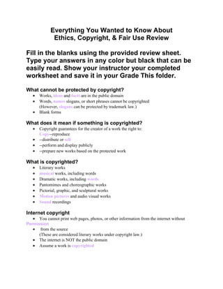 Everything You Wanted to Know About
Ethics, Copyright, & Fair Use Review
Fill in the blanks using the provided review sheet.
Type your answers in any color but black that can be
easily read. Show your instructor your completed
worksheet and save it in your Grade This folder.
What cannot be protected by copyright?
• Works, ideas and facts are in the public domain
• Words, names slogans, or short phrases cannot be copyrighted
(However, slogans can be protected by trademark law.)
• Blank forms
What does it mean if something is copyrighted?
• Copyright guarantees for the creator of a work the right to:
Copy--reproduce
• --distribute or sell
• --perform and display publicly
• --prepare new works based on the protected work
What is copyrighted?
• Literary works
• musical works, including words
• Dramatic works, including words
• Pantomimes and choreographic works
• Pictorial, graphic, and sculptural works
• Motion pictures and audio visual works
• Sound recordings
Internet copyright
• You cannot print web pages, photos, or other information from the internet without
Permission
• from the source
(These are considered literary works under copyright law.)
• The internet is NOT the public domain
• Assume a work is copyrighted
 