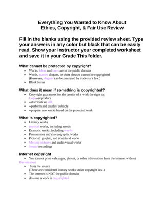 Everything You Wanted to Know About
               Ethics, Copyright, & Fair Use Review

Fill in the blanks using the provided review sheet. Type
your answers in any color but black that can be easily
read. Show your instructor your completed worksheet
and save it in your Grade This folder.

What cannot be protected by copyright?
   •   Works, ideas and facts are in the public domain
   •   Words, names slogans, or short phrases cannot be copyrighted
       (However, slogans can be protected by trademark law.)
   •   Blank forms

What does it mean if something is copyrighted?
   •   Copyright guarantees for the creator of a work the right to:
       Copy--reproduce
   •   --distribute or sell
   •   --perform and display publicly
   •   --prepare new works based on the protected work

What is copyrighted?
   •   Literary works
   •   musical works, including words
   •   Dramatic works, including words
   •   Pantomimes and choreographic works
   •   Pictorial, graphic, and sculptural works
   •   Motion pictures and audio visual works
   •   Sound recordings

Internet copyright
   • You cannot print web pages, photos, or other information from the internet without
Permission
   • from the source
      (These are considered literary works under copyright law.)
   • The internet is NOT the public domain
   • Assume a work is copyrighted
 
