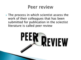  The process in which scientist assess the
work of their colleagues that has been
submitted for publication in the sciectist
literature is called peer review
 