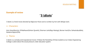 Example of review
“3 idiots”
3 idiots is a hindi movie directed by Rajkumar Hirani and co-written by him with Abhijat Joshi.
 Characters
Amir khan(Rancho), R.Madhavan(Farhan Qureshi), Sharman Joshi(Raju Rastogi), Boman Irani(Viru Sahastrabuddhe),
Kareena Kapoor(Pia).
 Theme
3 idiots is a comedy and inspirational movie. It follow the friendship of three students at an Indian Engineering
College a satire about the social pressure under education system.
REVIEW WRITING
 