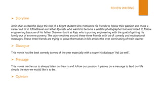  Storyline
Amir khan as Rancho plays the role of a bright student who motivates his friends to follow their passion and make a
career out of it. R.Madhavan as Farhan Qureshi who wants to become a wildlife photographer but was forced to follow
engineering because of his father. Sharman Joshi as Raju who is pursing engineering with the goal of getting his
family out of extreme poverty. The story revolves around these three friends with lot of comedy and motivational
messages. These three friends are trying to prove themselves in life amidst the over dominating of their teacher.
 Dialogue
This movie has the best comedy scenes of the year especially with a super hit dialogue “Aal izz well”.
 Message
This movie teaches us to always listen our hearts and follow our passion. It passes on a message to lead our life
simply the way we would like it to be.
 Opinion
REVIEW WRITING
 