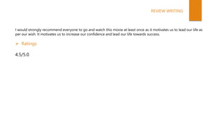 I would strongly recommend everyone to go and watch this movie at least once as it motivates us to lead our life as
per our wish. It motivates us to increase our confidence and lead our life towards success.
 Ratings
4.5/5.0
REVIEW WRITING
 
