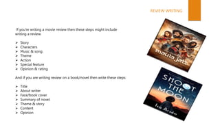 If you're writing a movie review then these steps might include
writing a review.
 Story
 Characters
 Music & song
 Theme
 Action
 Special feature
 Opinion & rating
And if you are writing review on a book/novel then write these steps:
 Title
 About writer
 Face/book cover
 Summary of novel
 Theme & story
 Content
 Opinion
REVIEW WRITING
 