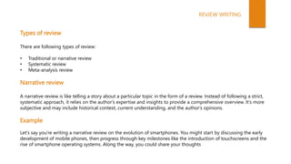 Types of review
There are following types of review:
• Traditional or narrative review
• Systematic review
• Meta-analysis review
Narrative review
A narrative review is like telling a story about a particular topic in the form of a review. Instead of following a strict,
systematic approach, it relies on the author's expertise and insights to provide a comprehensive overview. It's more
subjective and may include historical context, current understanding, and the author's opinions.
Example
Let's say you're writing a narrative review on the evolution of smartphones. You might start by discussing the early
development of mobile phones, then progress through key milestones like the introduction of touchscreens and the
rise of smartphone operating systems. Along the way, you could share your thoughts
REVIEW WRITING
 