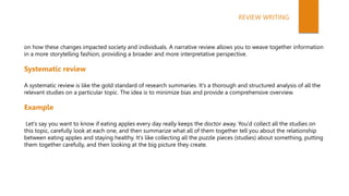 on how these changes impacted society and individuals. A narrative review allows you to weave together information
in a more storytelling fashion, providing a broader and more interpretative perspective.
Systematic review
A systematic review is like the gold standard of research summaries. It's a thorough and structured analysis of all the
relevant studies on a particular topic. The idea is to minimize bias and provide a comprehensive overview.
Example
Let's say you want to know if eating apples every day really keeps the doctor away. You'd collect all the studies on
this topic, carefully look at each one, and then summarize what all of them together tell you about the relationship
between eating apples and staying healthy. It's like collecting all the puzzle pieces (studies) about something, putting
them together carefully, and then looking at the big picture they create.
REVIEW WRITING
 