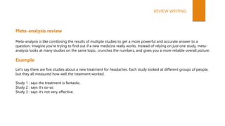 Meta-analysis review
Meta-analysis is like combining the results of multiple studies to get a more powerful and accurate answer to a
question. Imagine you're trying to find out if a new medicine really works. Instead of relying on just one study, meta-
analysis looks at many studies on the same topic, crunches the numbers, and gives you a more reliable overall picture.
Example
Let's say there are five studies about a new treatment for headaches. Each study looked at different groups of people,
but they all measured how well the treatment worked.
Study 1 : says the treatment is fantastic.
Study 2 : says it's so-so.
Study 3 : says it's not very effective.
REVIEW WRITING
 