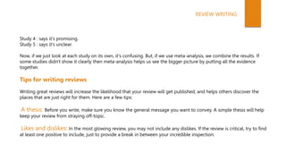 Study 4 : says it's promising.
Study 5 : says it's unclear.
Now, if we just look at each study on its own, it's confusing. But, if we use meta-analysis, we combine the results. If
some studies didn't show it clearly then meta-analysis helps us see the bigger picture by putting all the evidence
together.
Tips for writing reviews
Writing great reviews will increase the likelihood that your review will get published, and helps others discover the
places that are just right for them. Here are a few tips:
A thesis: Before you write, make sure you know the general message you want to convey. A simple thesis will help
keep your review from straying off-topic.
Likes and dislikes: In the most glowing review, you may not include any dislikes. If the review is critical, try to find
at least one positive to include, just to provide a break in between your incredible inspection.
REVIEW WRITING
 